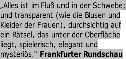 „Alles ist im Fluß und in der Schwebe; und transparent (wie die Blusen und    Kleider der Frauen), durchsichtig auf  ein Rätsel, das unter der Oberfläche       liegt, spielerisch, elegant und       mysteriös.“ Frankfurter Rundschau